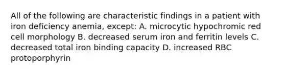 All of the following are characteristic findings in a patient with iron deficiency anemia, except: A. microcytic hypochromic red cell morphology B. decreased serum iron and ferritin levels C. decreased total iron binding capacity D. increased RBC protoporphyrin