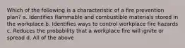 Which of the following is a characteristic of a fire prevention plan? a. Identifies flammable and combustible materials stored in the workplace b. Identifies ways to control workplace fire hazards c. Reduces the probability that a workplace fire will ignite or spread d. All of the above