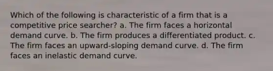 Which of the following is characteristic of a firm that is a competitive price searcher? a. The firm faces a horizontal demand curve. b. The firm produces a differentiated product. c. The firm faces an upward-sloping demand curve. d. The firm faces an inelastic demand curve.