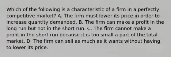 Which of the following is a characteristic of a firm in a perfectly competitive​ market? A. The firm must lower its price in order to increase quantity demanded. B. The firm can make a profit in the long run but not in the short run. C. The firm cannot make a profit in the short run because it is too small a part of the total market. D. The firm can sell as much as it wants without having to lower its price.