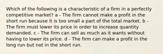 Which of the following is a characteristic of a firm in a perfectly competitive market? a - The firm cannot make a profit in the short run because it is too small a part of the total market. b - The firm must lower its price in order to increase quantity demanded. c - The firm can sell as much as it wants without having to lower its price. d - The firm can make a profit in the long run but not in the short run.