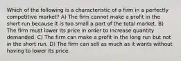 Which of the following is a characteristic of a firm in a perfectly competitive market? A) The firm cannot make a profit in the short run because it is too small a part of the total market. B) The firm must lower its price in order to increase quantity demanded. C) The firm can make a profit in the long run but not in the short run. D) The firm can sell as much as it wants without having to lower its price.