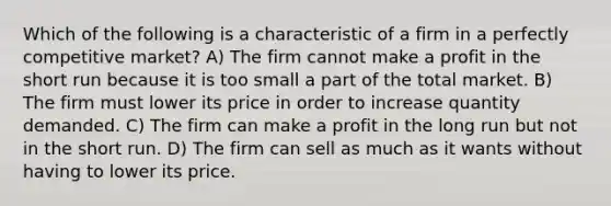 Which of the following is a characteristic of a firm in a perfectly competitive market? A) The firm cannot make a profit in the short run because it is too small a part of the total market. B) The firm must lower its price in order to increase quantity demanded. C) The firm can make a profit in the long run but not in the short run. D) The firm can sell as much as it wants without having to lower its price.