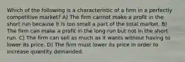 Which of the following is a characteristic of a firm in a perfectly competitive market? A) The firm cannot make a profit in the short run because it is too small a part of the total market. B) The firm can make a profit in the long run but not in the short run. C) The firm can sell as much as it wants without having to lower its price. D) The firm must lower its price in order to increase quantity demanded.