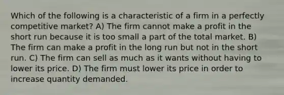 Which of the following is a characteristic of a firm in a perfectly competitive market? A) The firm cannot make a profit in the short run because it is too small a part of the total market. B) The firm can make a profit in the long run but not in the short run. C) The firm can sell as much as it wants without having to lower its price. D) The firm must lower its price in order to increase quantity demanded.