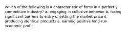 Which of the following is a characteristic of firms in a perfectly competitive industry? a. engaging in collusive behavior b. facing significant barriers to entry c. setting the market price d. producing identical products e. earning positive long-run economic profit