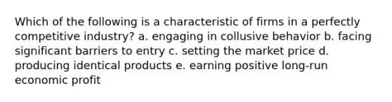 Which of the following is a characteristic of firms in a perfectly competitive industry? a. engaging in collusive behavior b. facing significant barriers to entry c. setting the market price d. producing identical products e. earning positive long-run economic profit