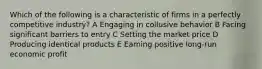 Which of the following is a characteristic of firms in a perfectly competitive industry? A Engaging in collusive behavior B Facing significant barriers to entry C Setting the market price D Producing identical products E Earning positive long-run economic profit