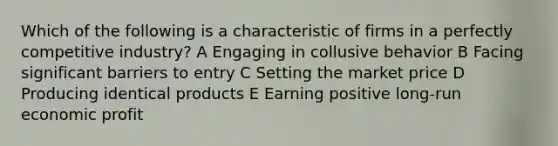 Which of the following is a characteristic of firms in a perfectly competitive industry? A Engaging in collusive behavior B Facing significant barriers to entry C Setting the market price D Producing identical products E Earning positive long-run economic profit