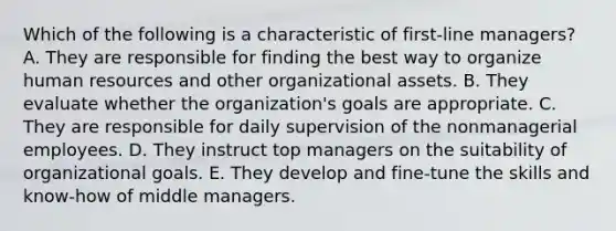 Which of the following is a characteristic of first-line managers? A. They are responsible for finding the best way to organize human resources and other organizational assets. B. They evaluate whether the organization's goals are appropriate. C. They are responsible for daily supervision of the nonmanagerial employees. D. They instruct top managers on the suitability of organizational goals. E. They develop and fine-tune the skills and know-how of middle managers.