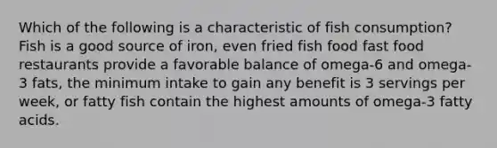 Which of the following is a characteristic of fish consumption? Fish is a good source of iron, even fried fish food fast food restaurants provide a favorable balance of omega-6 and omega-3 fats, the minimum intake to gain any benefit is 3 servings per week, or fatty fish contain the highest amounts of omega-3 fatty acids.