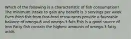 Which of the following is a characteristic of fish consumption? The minimum intake to gain any benefit is 3 servings per week Even fried fish from fast-food restaurants provide a favorable balance of omega-6 and omega-3 fats Fish is a good source of iron Fatty fish contain the highest amounts of omega-3 fatty acids