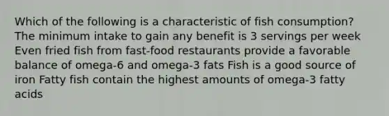 Which of the following is a characteristic of fish consumption? The minimum intake to gain any benefit is 3 servings per week Even fried fish from fast-food restaurants provide a favorable balance of omega-6 and omega-3 fats Fish is a good source of iron Fatty fish contain the highest amounts of omega-3 fatty acids