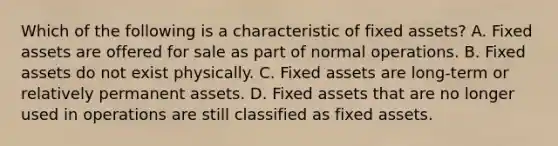 Which of the following is a characteristic of fixed assets? A. Fixed assets are offered for sale as part of normal operations. B. Fixed assets do not exist physically. C. Fixed assets are long-term or relatively permanent assets. D. Fixed assets that are no longer used in operations are still classified as fixed assets.