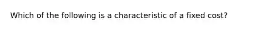 Which of the following is a characteristic of a fixed cost?