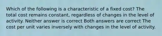 Which of the following is a characteristic of a fixed cost? The total cost remains constant, regardless of changes in the level of activity. Neither answer is correct Both answers are correct The cost per unit varies inversely with changes in the level of activity.