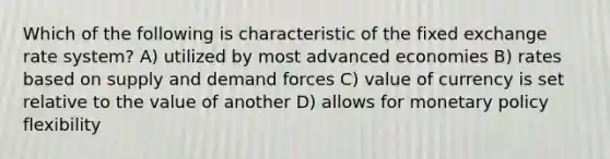 Which of the following is characteristic of the fixed exchange rate system? A) utilized by most advanced economies B) rates based on supply and demand forces C) value of currency is set relative to the value of another D) allows for monetary policy flexibility