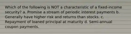 Which of the following is NOT a characteristic of a fixed-income security? a. Promise a stream of periodic interest payments b. Generally have higher risk and returns than stocks. c. Repayment of loaned principal at maturity d. Semi-annual coupon payments.