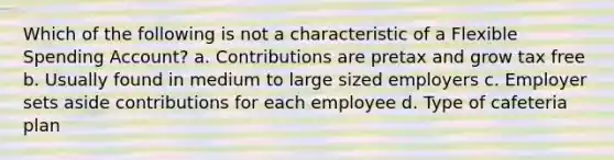 Which of the following is not a characteristic of a Flexible Spending Account? a. Contributions are pretax and grow tax free b. Usually found in medium to large sized employers c. Employer sets aside contributions for each employee d. Type of cafeteria plan