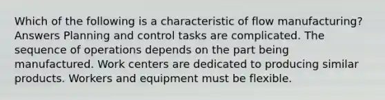 Which of the following is a characteristic of flow manufacturing? Answers Planning and control tasks are complicated. The sequence of operations depends on the part being manufactured. Work centers are dedicated to producing similar products. Workers and equipment must be flexible.