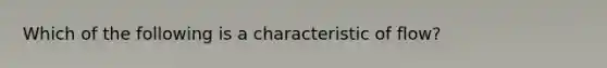 Which of the following is a characteristic of flow?