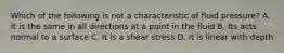 Which of the following is not a characteristic of fluid pressure? A. It is the same in all directions at a point in the fluid B. Its acts normal to a surface C. It is a shear stress D. It is linear with depth