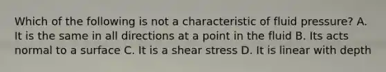 Which of the following is not a characteristic of fluid pressure? A. It is the same in all directions at a point in the fluid B. Its acts normal to a surface C. It is a shear stress D. It is linear with depth