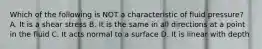 Which of the following is NOT a characteristic of fluid pressure? A. It is a shear stress B. It is the same in all directions at a point in the fluid C. It acts normal to a surface D. It is linear with depth