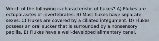 Which of the following is characteristic of flukes? A) Flukes are ectoparasites of invertebrates. B) Most flukes have separate sexes. C) Flukes are covered by a ciliated integument. D) Flukes possess an oral sucker that is surrounded by a nonsensory papilla. E) Flukes have a well-developed alimentary canal.