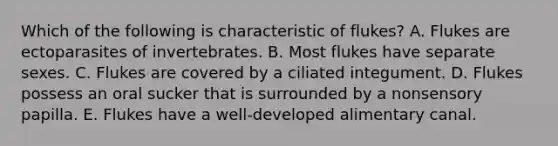 Which of the following is characteristic of flukes? A. Flukes are ectoparasites of invertebrates. B. Most flukes have separate sexes. C. Flukes are covered by a ciliated integument. D. Flukes possess an oral sucker that is surrounded by a nonsensory papilla. E. Flukes have a well-developed alimentary canal.