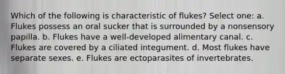 Which of the following is characteristic of flukes? Select one: a. Flukes possess an oral sucker that is surrounded by a nonsensory papilla. b. Flukes have a well-developed alimentary canal. c. Flukes are covered by a ciliated integument. d. Most flukes have separate sexes. e. Flukes are ectoparasites of invertebrates.