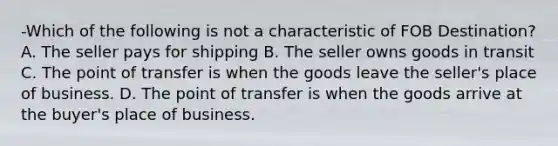 -Which of the following is not a characteristic of FOB Destination? A. The seller pays for shipping B. The seller owns goods in transit C. The point of transfer is when the goods leave the seller's place of business. D. The point of transfer is when the goods arrive at the buyer's place of business.