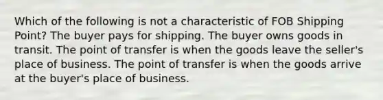 Which of the following is not a characteristic of FOB Shipping Point? The buyer pays for shipping. The buyer owns goods in transit. The point of transfer is when the goods leave the seller's place of business. The point of transfer is when the goods arrive at the buyer's place of business.