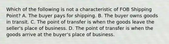 Which of the following is not a characteristic of FOB Shipping Point? A. The buyer pays for shipping. B. The buyer owns goods in transit. C. The point of transfer is when the goods leave the seller's place of business. D. The point of transfer is when the goods arrive at the buyer's place of business.