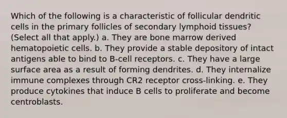 Which of the following is a characteristic of follicular dendritic cells in the primary follicles of secondary lymphoid tissues? (Select all that apply.) a. They are bone marrow derived hematopoietic cells. b. They provide a stable depository of intact antigens able to bind to B-cell receptors. c. They have a large surface area as a result of forming dendrites. d. They internalize immune complexes through CR2 receptor cross-linking. e. They produce cytokines that induce B cells to proliferate and become centroblasts.