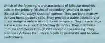 Which of the following is a characteristic of follicular dendritic cells in the primary follicles of secondary lymphoid tissues? (Select all that apply.) Question options: They are bone marrow derived hematopoietic cells. They provide a stable depository of intact antigens able to bind to B-cell receptors. They have a large surface area as a result of forming dendrites. They internalize immune complexes through CR2 receptor cross-linking. They produce cytokines that induce B cells to proliferate and become centroblasts