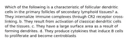 Which of the following is a characteristic of follicular dendritic cells in the primary follicles of secondary lymphoid tissues? a. They internalize immune complexes through CR2 receptor cross-linking. b. They result from activation of classical dendritic cells of the tissues. c. They have a large surface area as a result of forming dendrites. d. They produce cytokines that induce B cells to proliferate and become centroblasts