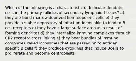 Which of the following is a characteristic of follicular dendritic cells in the primary follicles of secondary lymphoid tissues? a) they are bond marrow deprived hematopoietic cells b) they provide a stable depository of intact antigens able to bind to B cell receptors c) they have a large surface area as a result of forming dendrites d) they internalize immune complexes through CR2 receptor cross linking e) they bear bundles of immune complexes called iccosomes that are passed on to antigen specific B cells f) they produce cytokines that induce Bcells to proliferate and become centroblasts