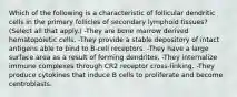 Which of the following is a characteristic of follicular dendritic cells in the primary follicles of secondary lymphoid tissues? (Select all that apply.) -They are bone marrow derived hematopoietic cells. -They provide a stable depository of intact antigens able to bind to B-cell receptors. -They have a large surface area as a result of forming dendrites. -They internalize immune complexes through CR2 receptor cross-linking. -They produce cytokines that induce B cells to proliferate and become centroblasts.