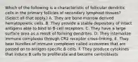 Which of the following is a characteristic of follicular dendritic cells in the primary follicles of secondary lymphoid tissues? (Select all that apply.) A. They are bone marrow derived hematopoietic cells. B. They provide a stable depository of intact antigens able to bind to B-cell receptors. C. They have a large surface area as a result of forming dendrites. D. They internalize immune complexes through CR2 receptor cross-linking. E. They bear bundles of immune complexes called iccosomes that are passed on to antigen-specific B cells. F. They produce cytokines that induce B cells to proliferate and become centroblasts