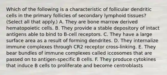 Which of the following is a characteristic of follicular dendritic cells in the primary follicles of secondary lymphoid tissues? (Select all that apply.) A. They are bone marrow derived hematopoietic cells. B. They provide a stable depository of intact antigens able to bind to B-cell receptors. C. They have a large surface area as a result of forming dendrites. D. They internalize immune complexes through CR2 receptor cross-linking. E. They bear bundles of immune complexes called iccosomes that are passed on to antigen-specific B cells. F. They produce cytokines that induce B cells to proliferate and become centroblasts