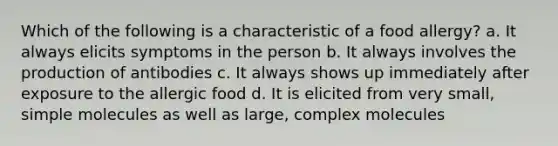 Which of the following is a characteristic of a food allergy? a. It always elicits symptoms in the person b. It always involves the production of antibodies c. It always shows up immediately after exposure to the allergic food d. It is elicited from very small, simple molecules as well as large, complex molecules