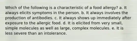 Which of the following is a characteristic of a food allergy? a. It always elicits symptoms in the person. b. It always involves the production of antibodies. c. It always shows up immediately after exposure to the allergic food. d. It is elicited from very small, simple molecules as well as large, complex molecules. e. It is less severe than an intolerance.