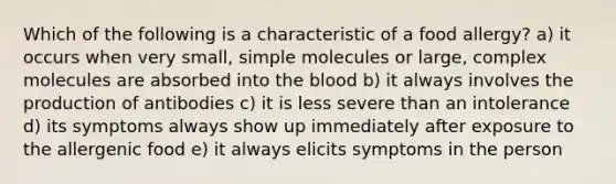 Which of the following is a characteristic of a food allergy? a) it occurs when very small, simple molecules or large, complex molecules are absorbed into the blood b) it always involves the production of antibodies c) it is less severe than an intolerance d) its symptoms always show up immediately after exposure to the allergenic food e) it always elicits symptoms in the person