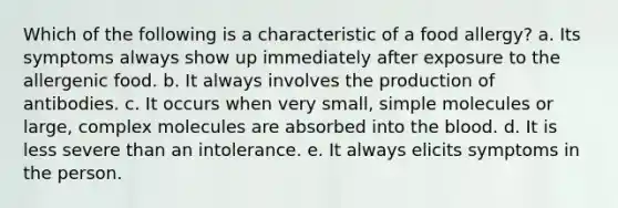 Which of the following is a characteristic of a food allergy? a. Its symptoms always show up immediately after exposure to the allergenic food. b. It always involves the production of antibodies. c. It occurs when very small, simple molecules or large, complex molecules are absorbed into the blood. d. It is less severe than an intolerance. e. It always elicits symptoms in the person.