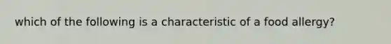 which of the following is a characteristic of a food allergy?