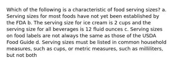 Which of the following is a characteristic of food serving sizes? a. Serving sizes for most foods have not yet been established by the FDA b. The serving size for ice cream is 2 cups and the serving size for all beverages is 12 fluid ounces c. Serving sizes on food labels are not always the same as those of the USDA Food Guide d. Serving sizes must be listed in common household measures, such as cups, or metric measures, such as milliliters, but not both