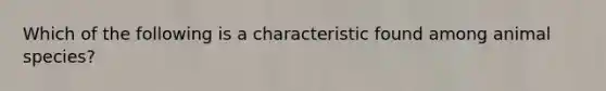 Which of the following is a characteristic found among animal species?