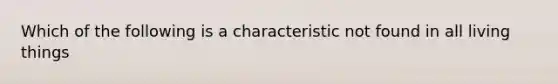 Which of the following is a characteristic not found in all living things