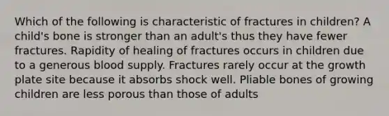 Which of the following is characteristic of fractures in children? A child's bone is stronger than an adult's thus they have fewer fractures. Rapidity of healing of fractures occurs in children due to a generous blood supply. Fractures rarely occur at the growth plate site because it absorbs shock well. Pliable bones of growing children are less porous than those of adults